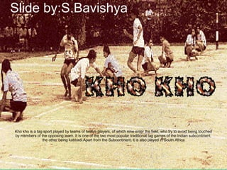 Kho kho is a tag sport played by teams of twelve players, of which nine enter the field, who try to avoid being touched
by members of the opposing team. It is one of the two most popular traditional tag games of the Indian subcontinent,
the other being kabbadi.Apart from the Subcontinent, it is also played in South Africa
Slide by:S.Bavishya
 