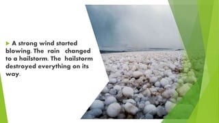  A strong wind started
blowing. The rain changed
to a hailstorm. The hailstorm
destroyed everything on its
way.
 