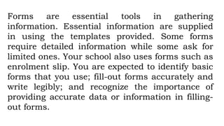 Forms are essential tools in gathering
information. Essential information are supplied
in using the templates provided. Some forms
require detailed information while some ask for
limited ones. Your school also uses forms such as
enrolment slip. You are expected to identify basic
forms that you use; fill-out forms accurately and
write legibly; and recognize the importance of
providing accurate data or information in filling-
out forms.
 