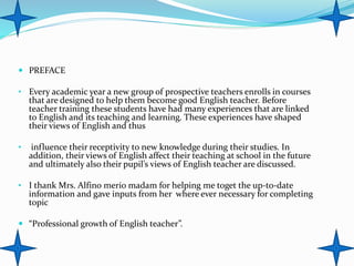  PREFACE
• Every academic year a new group of prospective teachers enrolls in courses
that are designed to help them become good English teacher. Before
teacher training these students have had many experiences that are linked
to English and its teaching and learning. These experiences have shaped
their views of English and thus
• influence their receptivity to new knowledge during their studies. In
addition, their views of English affect their teaching at school in the future
and ultimately also their pupil’s views of English teacher are discussed.
• I thank Mrs. Alfino merio madam for helping me toget the up-to-date
information and gave inputs from her where ever necessary for completing
topic
 “Professional growth of English teacher”.
 