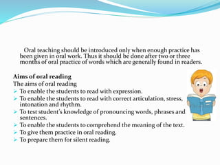 Oral teaching should be introduced only when enough practice has
been given in oral work. Thus it should be done after two or three
months of oral practice of words which are generally found in readers.
Aims of oral reading
The aims of oral reading
 To enable the students to read with expression.
 To enable the students to read with correct articulation, stress,
intonation and rhythm.
 To test student’s knowledge of pronouncing words, phrases and
sentences.
 To enable the students to comprehend the meaning of the text.
 To give them practice in oral reading.
 To prepare them for silent reading.
 