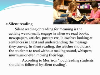 2.Silent reading
Silent reading or reading for meaning is the
activity we normally engage in when we read books,
newspapers, articles, posters etc. It involves looking at
sentences in a text and understanding the message
they convey. In silent reading, the teacher should ask
the students to read without making sound, whispers,
murmurs or even moving their legs.
According to Morrison “loud reading students
should be followed by silent reading”.
 