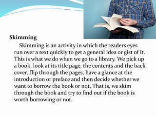 Skimming
Skimming is an activity in which the readers eyes
run over a text quickly to get a general idea or gist of it.
This is what we do when we go to a library. We pick up
a book, look at its title page, the contents and the back
cover, flip through the pages, have a glance at the
introduction or preface and then decide whether we
want to borrow the book or not. That is, we skim
through the book and try to find out if the book is
worth borrowing or not.
 