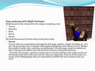 Types gathering skill (SQ3R) Technique
SQ3R stands for the initial of the five steps in studying a text:
 Survey
 Question
 Read
 Recall
 Review
We shall discuss each of these steps in the given order.
 Survey
Survey refers to a quick glance through the title page, preface, chapter heading, etc. of a
text. By surveying a text, a student will be able to gauge the main ideas in a text. Besides
the another’s name, date, and place of publication, the title page can give a student an
idea of the general subject area and the level of focus in that particular text.
The table of contents, a preface or foreword in a book would give the reader an idea of
the themes deal with in the text and how they are organized. A survey of the index or a
survey of the bibliography tells you immediately whether the text contains what you
need.
 