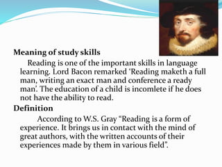 Meaning of study skills
Reading is one of the important skills in language
learning. Lord Bacon remarked ‘Reading maketh a full
man, writing an exact man and conference a ready
man’. The education of a child is incomlete if he does
not have the ability to read.
Definition
According to W.S. Gray “Reading is a form of
experience. It brings us in contact with the mind of
great authors, with the written accounts of their
experiences made by them in various field”.
 