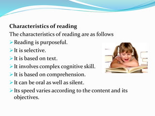 Characteristics of reading
The characteristics of reading are as follows
Reading is purposeful.
It is selective.
It is based on text.
It involves complex cognitive skill.
It is based on comprehension.
It can be oral as well as silent.
Its speed varies according to the content and its
objectives.
 