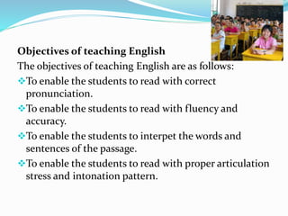 Objectives of teaching English
The objectives of teaching English are as follows:
To enable the students to read with correct
pronunciation.
To enable the students to read with fluency and
accuracy.
To enable the students to interpet the words and
sentences of the passage.
To enable the students to read with proper articulation
stress and intonation pattern.
 