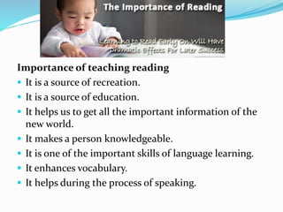 Importance of teaching reading
 It is a source of recreation.
 It is a source of education.
 It helps us to get all the important information of the
new world.
 It makes a person knowledgeable.
 It is one of the important skills of language learning.
 It enhances vocabulary.
 It helps during the process of speaking.
 