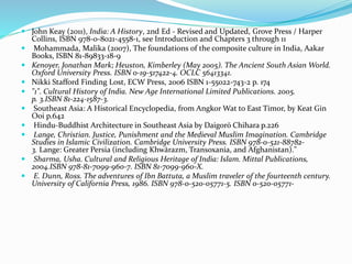  John Keay (2011), India: A History, 2nd Ed - Revised and Updated, Grove Press / Harper
Collins, ISBN 978-0-8021-4558-1, see Introduction and Chapters 3 through 11
 Mohammada, Malika (2007), The foundations of the composite culture in India, Aakar
Books, ISBN 81-89833-18-9
 Kenoyer, Jonathan Mark; Heuston, Kimberley (May 2005). The Ancient South Asian World.
Oxford University Press. ISBN 0-19-517422-4. OCLC 56413341.
 Nikki Stafford Finding Lost, ECW Press, 2006 ISBN 1-55022-743-2 p. 174
 "1". Cultural History of India. New Age International Limited Publications. 2005.
p. 3.ISBN 81-224-1587-3.
 Southeast Asia: A Historical Encyclopedia, from Angkor Wat to East Timor, by Keat Gin
Ooi p.642
 Hindu-Buddhist Architecture in Southeast Asia by Daigorō Chihara p.226
 Lange, Christian. Justice, Punishment and the Medieval Muslim Imagination. Cambridge
Studies in Islamic Civilization. Cambridge University Press. ISBN 978-0-521-88782-
3. Lange: Greater Persia (including Khwārazm, Transoxania, and Afghanistan)."
 Sharma, Usha. Cultural and Religious Heritage of India: Islam. Mittal Publications,
2004.ISBN 978-81-7099-960-7. ISBN 81-7099-960-X.
 E. Dunn, Ross. The adventures of Ibn Battuta, a Muslim traveler of the fourteenth century.
University of California Press, 1986. ISBN 978-0-520-05771-5. ISBN 0-520-05771-
 
