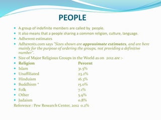 PEOPLE
 A group of indefinite members are called by people.
 It also means that a people sharing a common religion, culture, language.
 Adherent estimates
 Adherents.com says "Sizes shown are approximate estimates, and are here
mainly for the purpose of ordering the groups, not providing a definitive
number".
 Size of Major Religious Groups in the World as on 2012 are :-
 Religion Percent
 Islam 31.5%
 Unaffiliated 23.2%
 Hinduism 16.3%
 Buddhism * 15.0%
 Folk 7.1%
 Other 5.9%
 Judaism 0.8%
Reference : Pew Research Center, 2012 0.2%
 