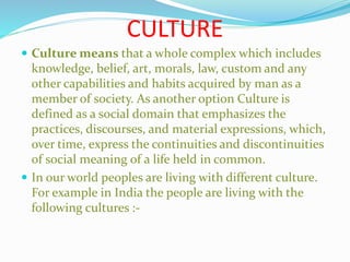 CULTURE
 Culture means that a whole complex which includes
knowledge, belief, art, morals, law, custom and any
other capabilities and habits acquired by man as a
member of society. As another option Culture is
defined as a social domain that emphasizes the
practices, discourses, and material expressions, which,
over time, express the continuities and discontinuities
of social meaning of a life held in common.
 In our world peoples are living with different culture.
For example in India the people are living with the
following cultures :-
 