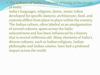  The culture of India is the way of living of the people
of India.
India's languages, religions, dance, music (often
developed for specific dances), architecture, food, and
customs differs from place to place within the country.
The Indian culture, often labeled as an amalgamation
of several cultures, spans across the India
subcontinent and has been influenced by a history
that is several millennia old. Many elements of India's
diverse cultures, such as Indian religions, Indian
philosophy and Indian cuisine, have had a profound
impact across the world.
 