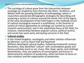 Early researchers and development of cultural sociology
 The sociology of culture grew from the intersection between
sociology (as shaped by early theorists like Marx, Durkheim, and
Weber) with the growing discipline of anthropology, where in
researchers pioneered ethnographic strategies for describing and
analyzing a variety of cultures around the world. Part of the legacy
of the early development of the field lingers in the methods (much
of cultural sociological research is qualitative), in the theories (a
variety of critical approaches to sociology are central to current
research communities), and in the substantive focus of the field. For
instance, relationships between popular culture, political control,
and social class were early and lasting concerns in the field.
 Cultural studies
 In the United Kingdom, sociologists and other scholars influenced
by Marxism, such as Stuart Hall and Raymond
Williams developed cultural studies. Following nineteenth-century
Romantics, they identified "culture" with consumption goods and
leisure activities (such as art, music, film, food, sports, and clothing).
Nevertheless, they saw patterns of consumption and leisure as
determined by relations of production, which led them to focus on
class relations and the organization of production.
 