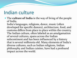 Indian culture
 The culture of India is the way of living of the people
of India.
India's languages, religions, dance, music (often
developed for specific dances), architecture, food, and
customs differs from place to place within the country.
The Indian culture, often labeled as an amalgamation
of several cultures, spans across the Indian
subcontinent and has been influenced by a history
that is several millennia old. Many elements of India's
diverse cultures, such as Indian religions, Indian
philosophy and Indian cuisine, have had a profound
impact across the world.
 
