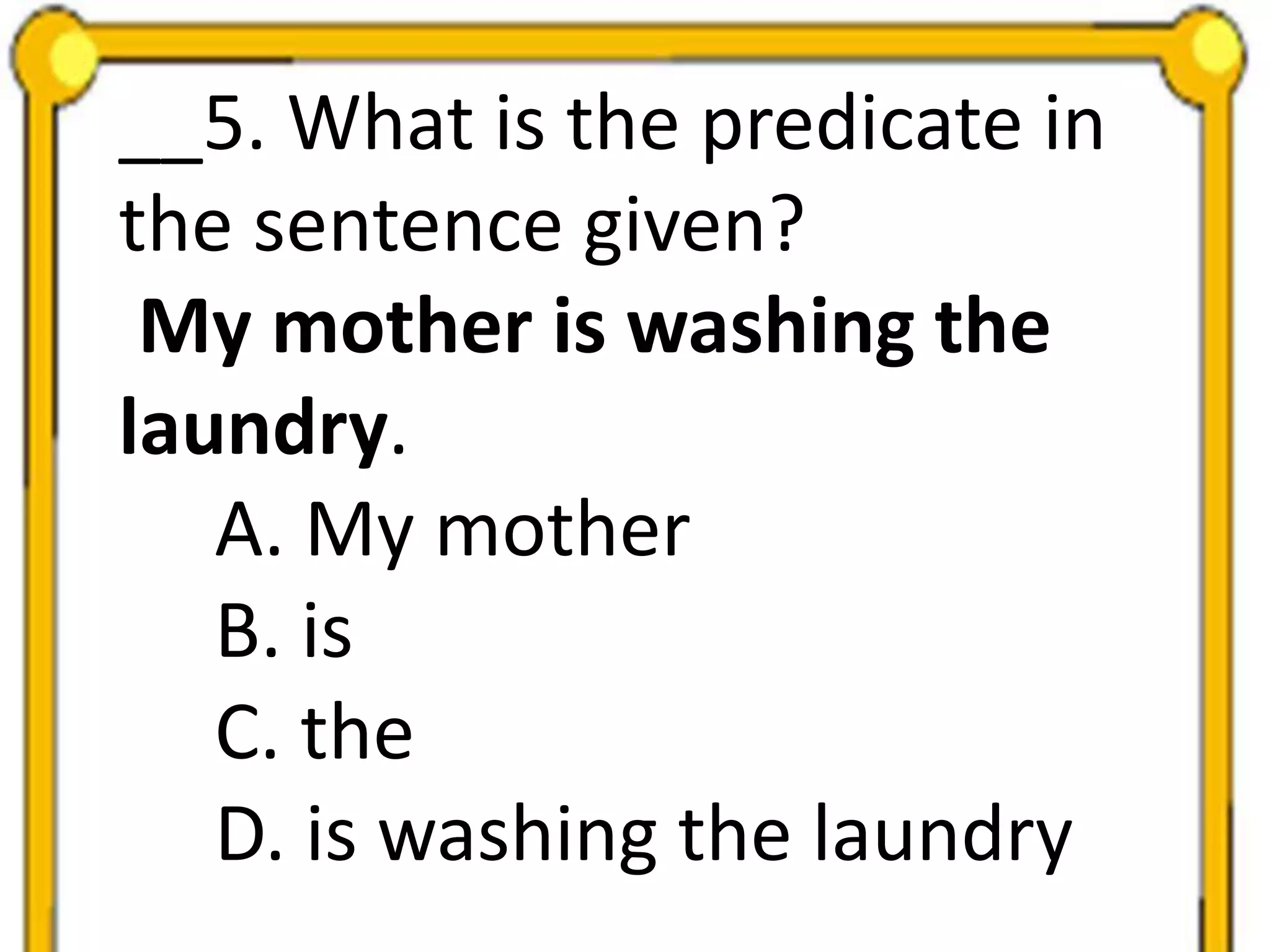 __5. What is the predicate in
the sentence given?
My mother is washing the
laundry.
A. My mother
B. is
C. the
D. is washing the laundry
 