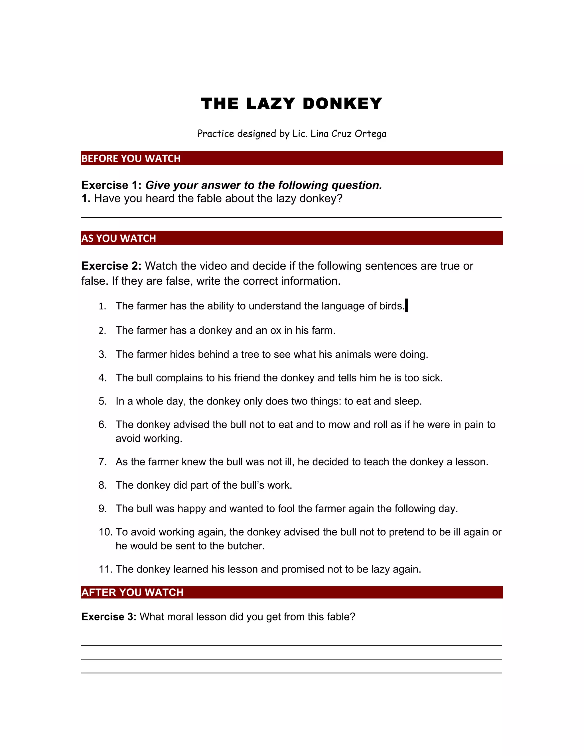 THE LAZY DONKEY
Practice designed by Lic. Lina Cruz Ortega
BEFORE YOU WATCH
Exercise 1: Give your answer to the following question.
1. Have you heard the fable about the lazy donkey?
__________________________________________________________________
AS YOU WATCH
Exercise 2: Watch the video and decide if the following sentences are true or
false. If they are false, write the correct information.
1. The farmer has the ability to understand the language of birds.
2. The farmer has a donkey and an ox in his farm.
3. The farmer hides behind a tree to see what his animals were doing.
4. The bull complains to his friend the donkey and tells him he is too sick.
5. In a whole day, the donkey only does two things: to eat and sleep.
6. The donkey advised the bull not to eat and to mow and roll as if he were in pain to
avoid working.
7. As the farmer knew the bull was not ill, he decided to teach the donkey a lesson.
8. The donkey did part of the bull’s work.
9. The bull was happy and wanted to fool the farmer again the following day.
10. To avoid working again, the donkey advised the bull not to pretend to be ill again or
he would be sent to the butcher.
11. The donkey learned his lesson and promised not to be lazy again.
AFTER YOU WATCH
Exercise 3: What moral lesson did you get from this fable?
________________________________________________________________________
________________________________________________________________________
________________________________________________________________________