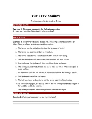 THE LAZY DONKEY
                        Practice designed by Lic. Lina Cruz Ortega

BEFORE YOU WATCH

Exercise 1: Give your answer to the following question.
1. Have you heard the fable about the lazy donkey?
__________________________________________________________________

AS YOU WATCH

Exercise 2: Watch the video and decide if the following sentences are true or
false. If they are false, write the correct information.

   1. The farmer has the ability to understand the language of birds.

   2. The farmer has a donkey and an ox in his farm.

   3. The farmer hides behind a tree to see what his animals were doing.

   4. The bull complains to his friend the donkey and tells him he is too sick.

   5. In a whole day, the donkey only does two things: to eat and sleep.

   6. The donkey advised the bull not to eat and to mow and roll as if he were in pain to
      avoid working.

   7. As the farmer knew the bull was not ill, he decided to teach the donkey a lesson.

   8. The donkey did part of the bull’s work.

   9. The bull was happy and wanted to fool the farmer again the following day.

   10. To avoid working again, the donkey advised the bull not to pretend to be ill again or
       he would be sent to the butcher.

   11. The donkey learned his lesson and promised not to be lazy again.

AFTER YOU WATCH

Exercise 3: What moral lesson did you get from this fable?

________________________________________________________________________
________________________________________________________________________
________________________________________________________________________
 