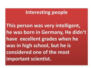 Interesting people
This person was very intelligent,
he was born in Germany, He didn’t
have excellent grades when he
was in high school, but he is
considered one of the most
important scientist.
 
