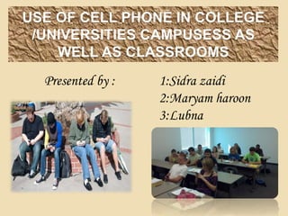 USE OF CELL PHONE IN COLLEGE
/UNIVERSITIES CAMPUSESS AS
WELL AS CLASSROOMS
1
Presented by : 1:Sidra zaidi
2:Maryam haroon
3:Lubna
 