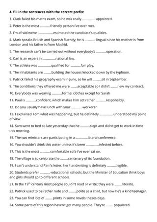 4. fill in the sentences with the correct prefix:
1. Clark failed his maths exam, so he was really …………… appointed.
2. Peter is the most …………friendly person I’ve ever met.
3. I’m afraid we’ve ………………estimated the candidate’s qualities.
4. Mark speaks British and Spanish fluently; he is ………… lingual since his mother is from
London and his father is from Madrid.
5. The research can’t be carried out without everybody’s …………operation.
6. Carl is an expert in ……………national law.
7. The athlete was ……………qualified for …………fair play.
8. The inhabitants are ………building the houses knocked down by the typhoon.
8. Patrick failed his geography exam in June, so he will …….…sit in September.
9. The conditions they offered me were ..……acceptable so I didn’t ……..new my contract.
10. Everybody was wearing …………formal clothes except for Sarah
11. Paul is …………confident, which makes him act rather …………responsibly.
12. Do you usually have lunch with your …………-workers?
13. I explained Tom what was happening, but he definitely ……….……understood my point
of view.
14. Sam went to bed so late yesterday that he ………..slept and didn’t get to work in time
this morning.
15. The two ministers are participating in a …..………lateral conference.
16. You shouldn’t drink this water unless it’s been ……………infected before.
17. This is the most …………comfortable sofa I’ve ever sat on.
18. The village is to celebrate the ………centenary of its foundation.
19. I can’t understand Pam’s letter; her handwriting is definitely ……..…legible.
20. Students prefer …………-educational schools, but the Minister of Education think boys
and girls should go to different schools.
21. In the 19th
century most people couldn’t read or write; they were ………literate.
22. Patrick used to be rather rude and ………polite as a child, but now he’s a kind teenager.
23. You can find lots of ………prints in some novels theses days.
24. Some parts of this region haven’t got many people. They’re ………populated.
 