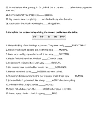 25. I can’t believe what you say. In fact, I think this is the most ………believable story you’ve
ever told.
26. Sorry, but what you propose is ……… possible.
27. My parents were completely ………satisfied with my school results.
28. It can’t cost that much! Haven’t you ………charged me?
5. Complete the sentences by adding the correct prefix from the table.
Un- dis- in- im- over
1. I keep thinking of our holidays in Jamaica. They were really ________FORGETTABLE.
2. He relieves he isn’t going to die. He thinks he is ______MORTAL.
3. I was surprised by my mother’s call. It was very ______EXPECTED.
4. Please find another chair. You look ______COMFORTABLE.
5. People don’t really like her. She’s very _______POPULAR.
6. His parents have punished her due to her _______OBEDIENCE.
7. He was very tired, so he ______DRESSED and went to bed.
8. The army’s behaviour during the war was very cruel. It was truly ______HUMAN.
9. John and I don’t get on well. We always _______AGREE about everything.
10. I didn’t like his Lasagna. It was _______COOKED.
11. She’s not a tidy person. The _______ORDER in her room is terrible.
12. I need a psychiatrist. I think I’m going _______SANE
 