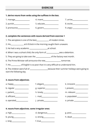 EXERCISE
1. derive nouns from verbs using the suffixes in the box.
1. manage_________________
2. punish__________________
3. pronounce______________
4. invent__________________
5. educate________________
6. govern_________________
7. arrive__________________
8. excite__________________
9. angry __________________
2. complete the sentences with nouns derived from exercise 1
1. The aeroplane is one of the best______________ of modern times.
2. His_______________ at 6 0’clock in the morning caught them unaware.
3. He had a very academic _____________________at school.
4. When I was a school child, the only form of _______________was a detention.
5. They are going to take over the _________________ of the factory next month.
6. The Prime Minister will announce the new__________________ tomorrow.
7. His ___________ of English is so poor that it is very difficult to understand him.
8. The children were full of _____________________because their summer holidays were going to
start the following day.
3. nouns from adjectives.
a. happy__________________
b. regular ________________
c. patient_________________
d. efficient_______________
e. operated______________
f. elegant________________
g. superior_______________
h. lonely _________________
i. mad___________________
j. private________________
k. innocent _______________
l. present_________________
m. relevant ______________
n. populated _____________
o. private ________________
4. nouns from adjectives. some irregular ones:
a. high________________
b. young______________
c. long ________________
d. dangerous_________
e. strong_____________
f. true________________
g. poor_________________
h. dead ________________
 