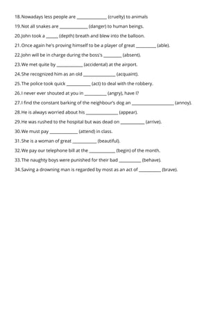 18.Nowadays less people are _______________ (cruelty) to animals
19.Not all snakes are ______________ (danger) to human beings.
20.John took a ______ (depth) breath and blew into the balloon.
21.Once again he's proving himself to be a player of great __________ (able).
22.John will be in charge during the boss's _________ (absent).
23.We met quite by _____________ (accidental) at the airport.
24.She recognized him as an old ________________ (acquaint).
25.The police took quick ____________ (act) to deal with the robbery.
26.I never ever shouted at you in ___________ (angry), have I?
27.I find the constant barking of the neighbour’s dog an _____________________ (annoy).
28.He is always worried about his ________________ (appear).
29.He was rushed to the hospital but was dead on ____________ (arrive).
30.We must pay ______________ (attend) in class.
31.She is a woman of great ____________ (beautiful).
32.We pay our telephone bill at the _____________ (begin) of the month.
33.The naughty boys were punished for their bad ___________ (behave).
34.Saving a drowning man is regarded by most as an act of ___________ (brave).
 