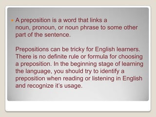 

A preposition is a word that links a
noun, pronoun, or noun phrase to some other
part of the sentence.
Prepositions can be tricky for English learners.
There is no definite rule or formula for choosing
a preposition. In the beginning stage of learning
the language, you should try to identify a
preposition when reading or listening in English
and recognize it’s usage.

 