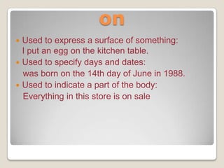 on
Used to express a surface of something:
I put an egg on the kitchen table.
 Used to specify days and dates:
was born on the 14th day of June in 1988.
 Used to indicate a part of the body:
Everything in this store is on sale


 