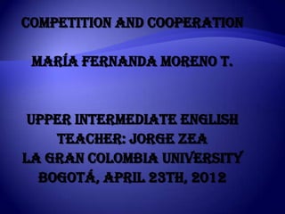 Competition and cooperation

 María FERNANDA MORENO T.


 Upper intermediate english
    Teacher: jorge zea
LA GRAN COLOMBIA university
  BOGOTÁ, APRIL 23th, 2012
 