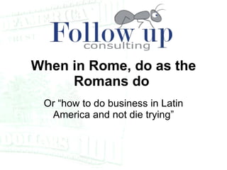 Or “how to do business in Latin America and not die trying” When in Rome, do as the Romans do   