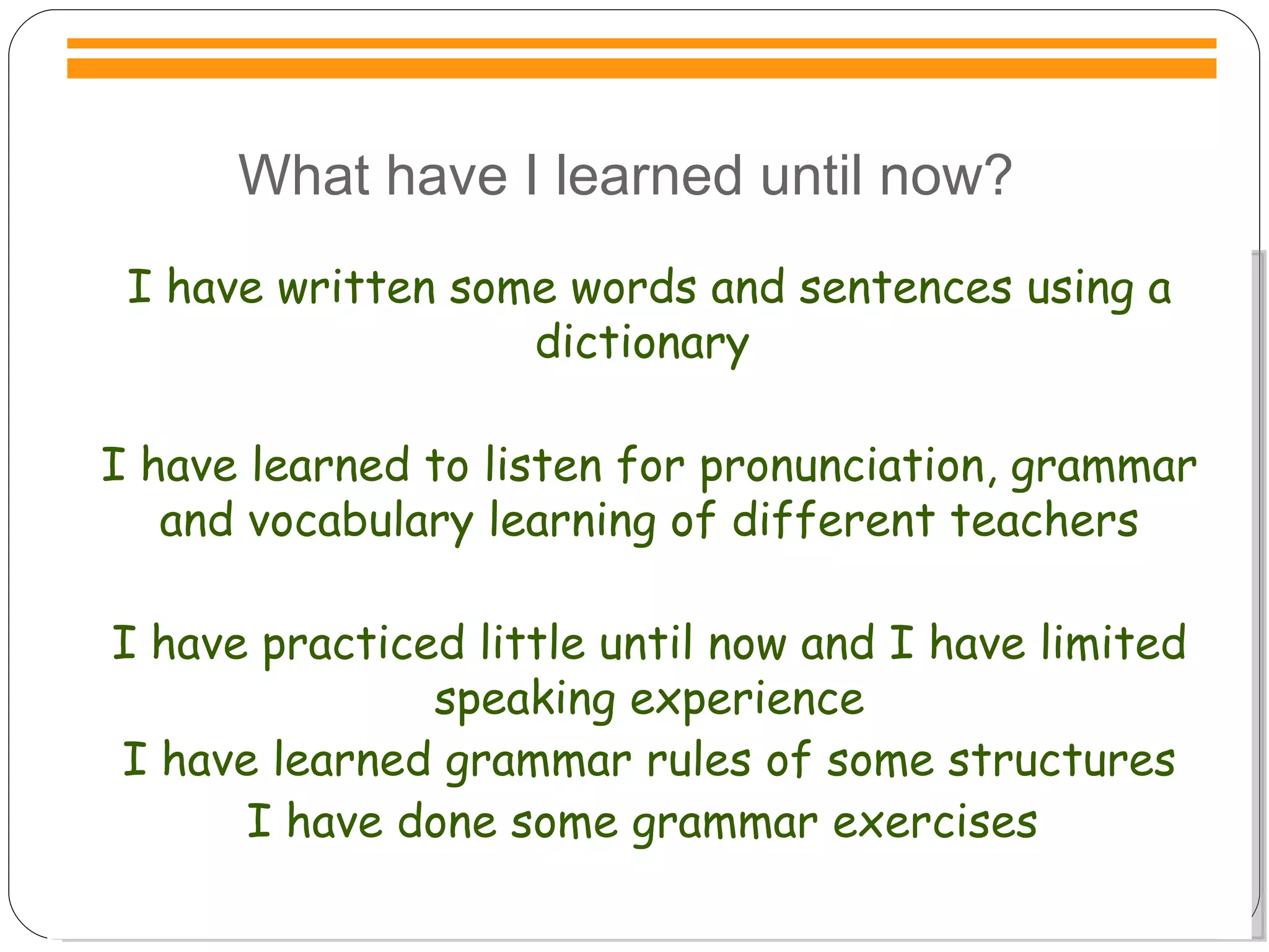 What have I learned until now? I have written some words and sentences using a dictionary  I have learned to listen for pronunciation, grammar and vocabulary learning of different teachers I have practiced little until now and I have limited speaking experience I have learned grammar rules of some structures I have done some grammar exercises  
