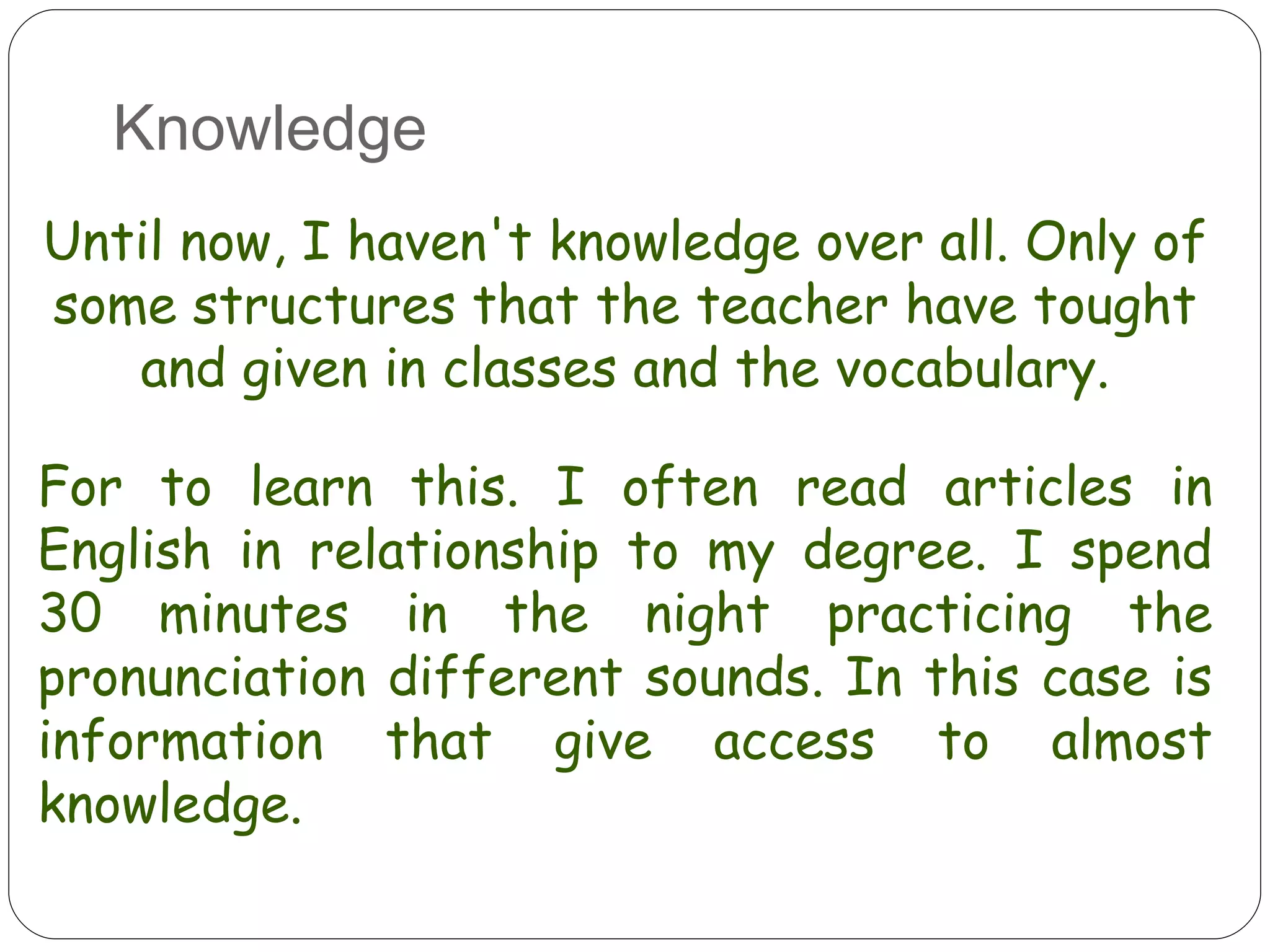 Knowledge Until now, I haven't knowledge over all. Only of some structures that the teacher have tought and given in classes and the vocabulary. For to learn this. I often read articles in English in relationship to my degree. I spend 30 minutes in the night practicing the pronunciation different sounds. In this case is information that give access to almost knowledge. 