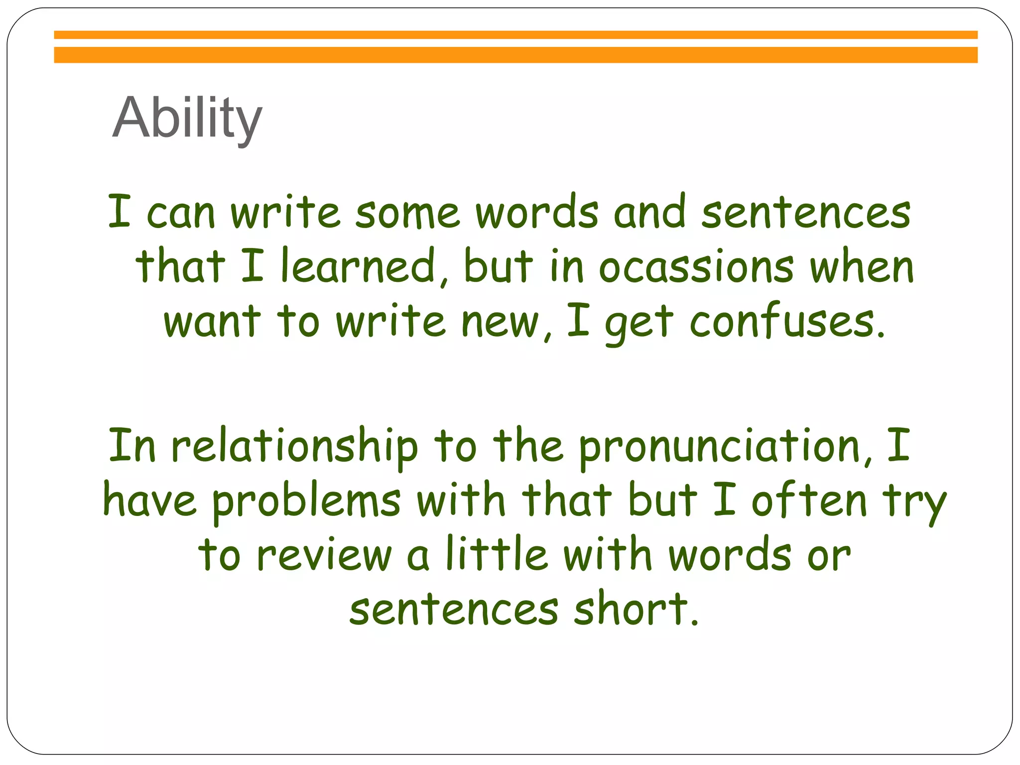 Ability I can write some words and sentences that I learned, but in ocassions when want to write new, I get confuses. In relationship to the pronunciation, I have problems with that but I often try to review a little with words or sentences short. 