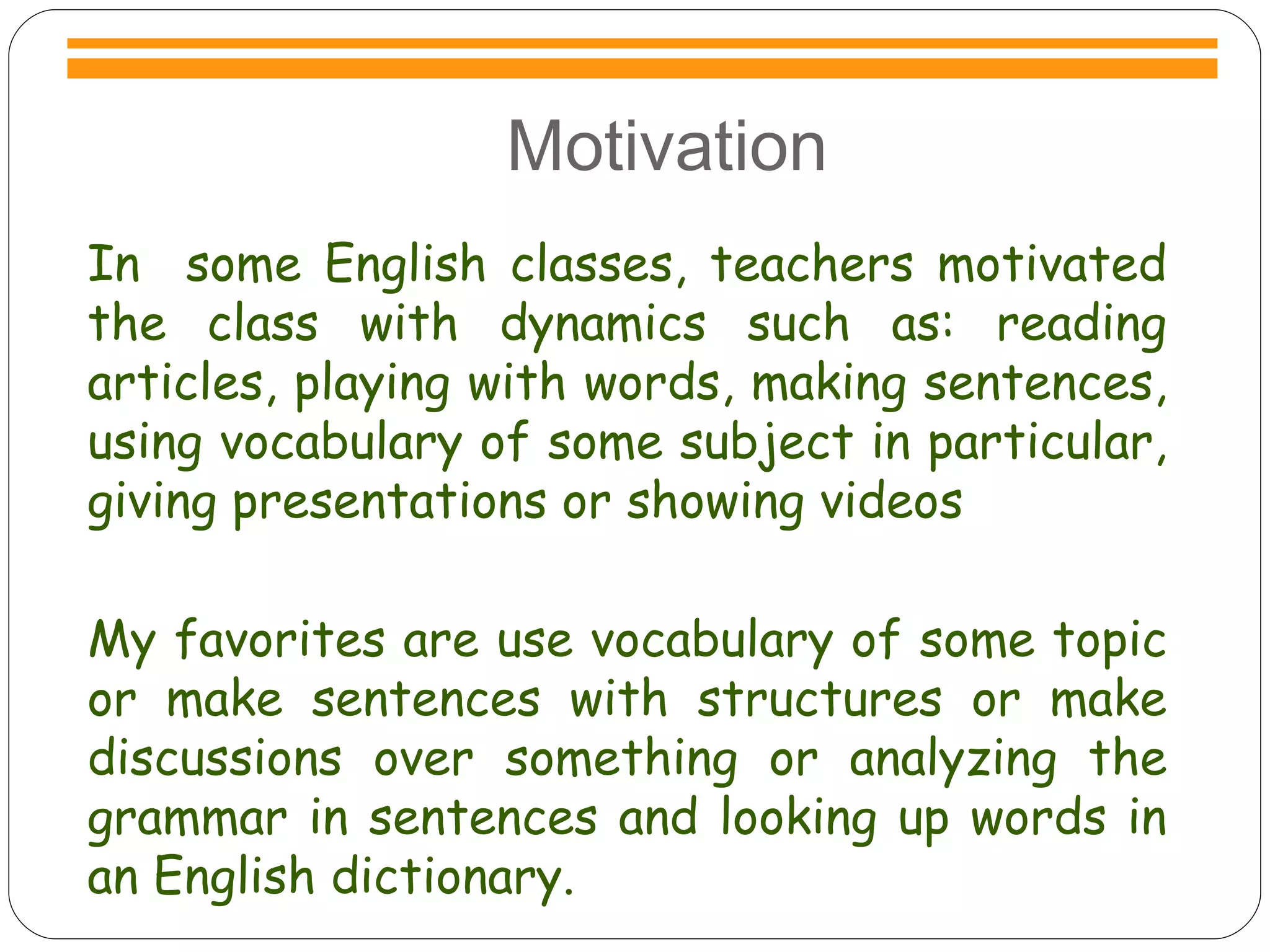 Motivation In  some English classes, teachers motivated the class with dynamics such as: reading articles, playing with words, making sentences, using vocabulary of some subject in particular, giving presentations or showing videos My favorites are use vocabulary of some topic or make sentences with structures or make discussions over something or analyzing the grammar in sentences and looking up words in an English dictionary. 