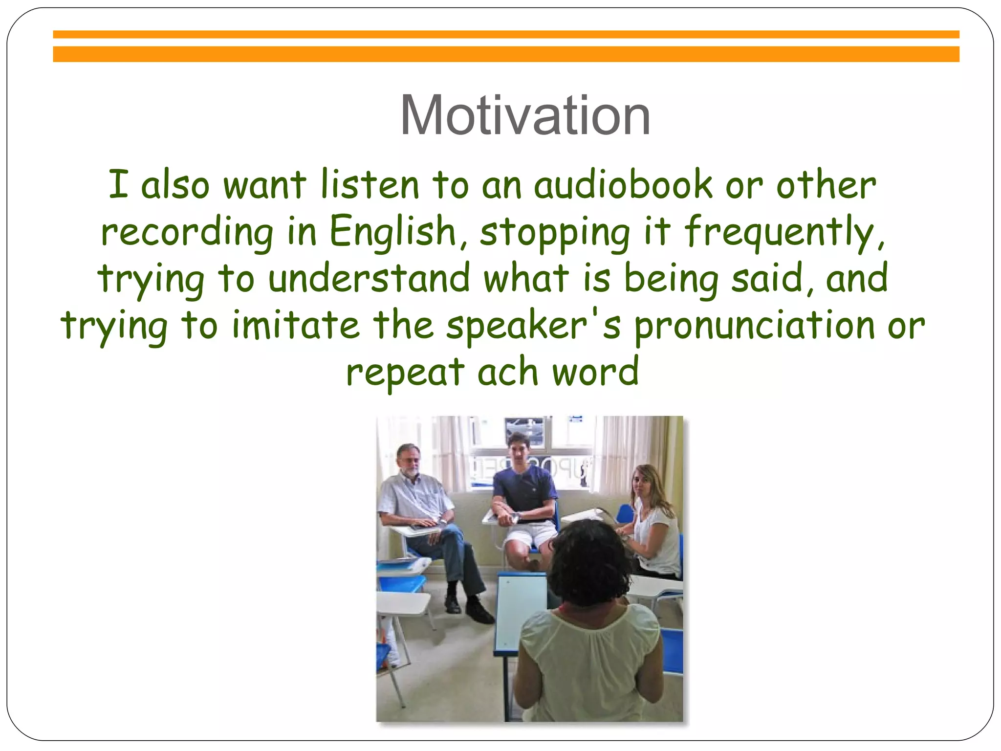Motivation I also want listen to an audiobook or other recording in English, stopping it frequently, trying to understand what is being said, and trying to imitate the speaker's pronunciation or repeat ach word Motivation 