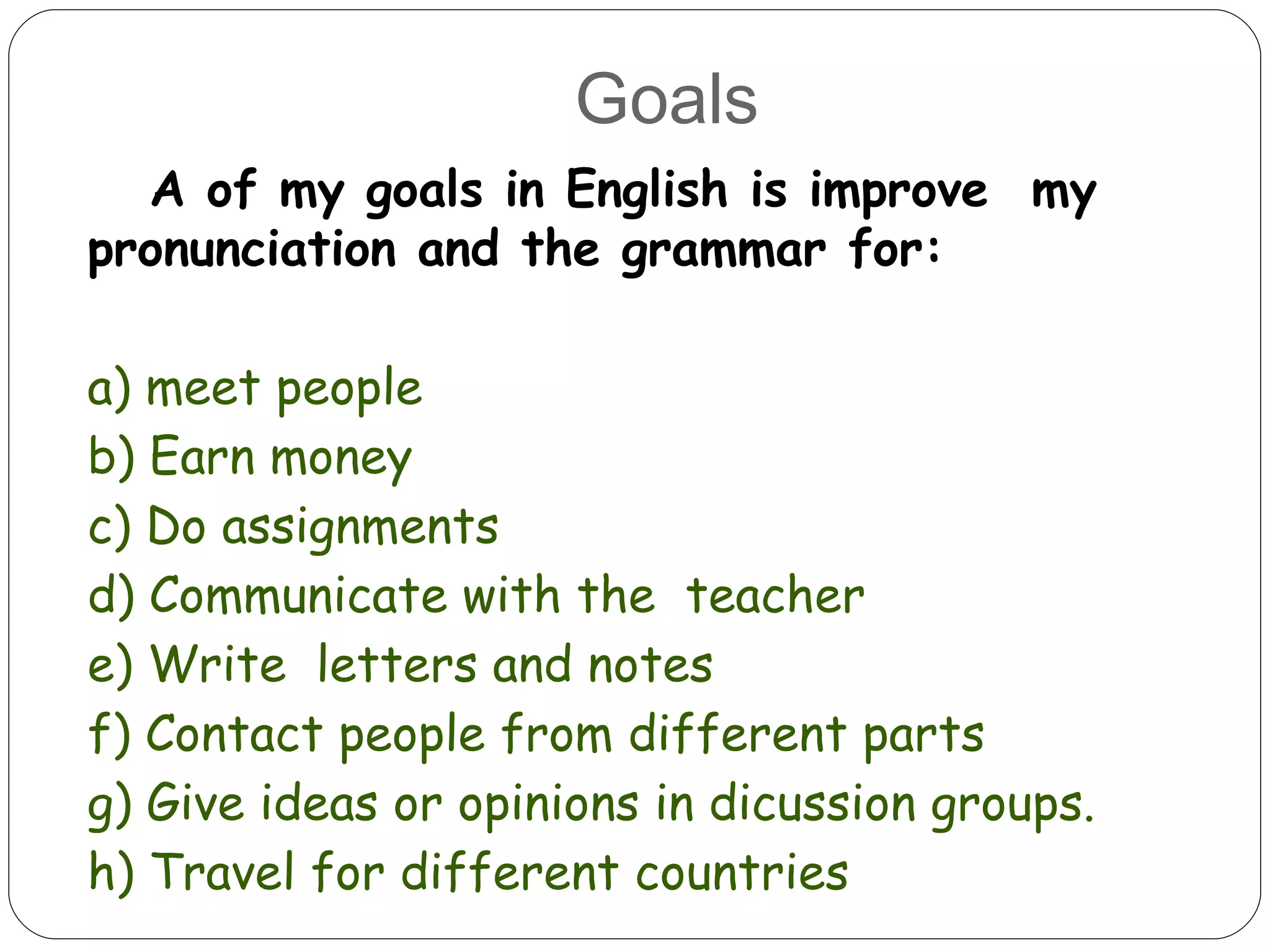 Goals A of my goals in English is improve  my pronunciation and the grammar for: a) meet people b) Earn money c) Do assignments d) Communicate with the  teacher e) Write  letters and notes f) Contact people from different parts  g) Give ideas or opinions in dicussion groups. h) Travel for different countries 