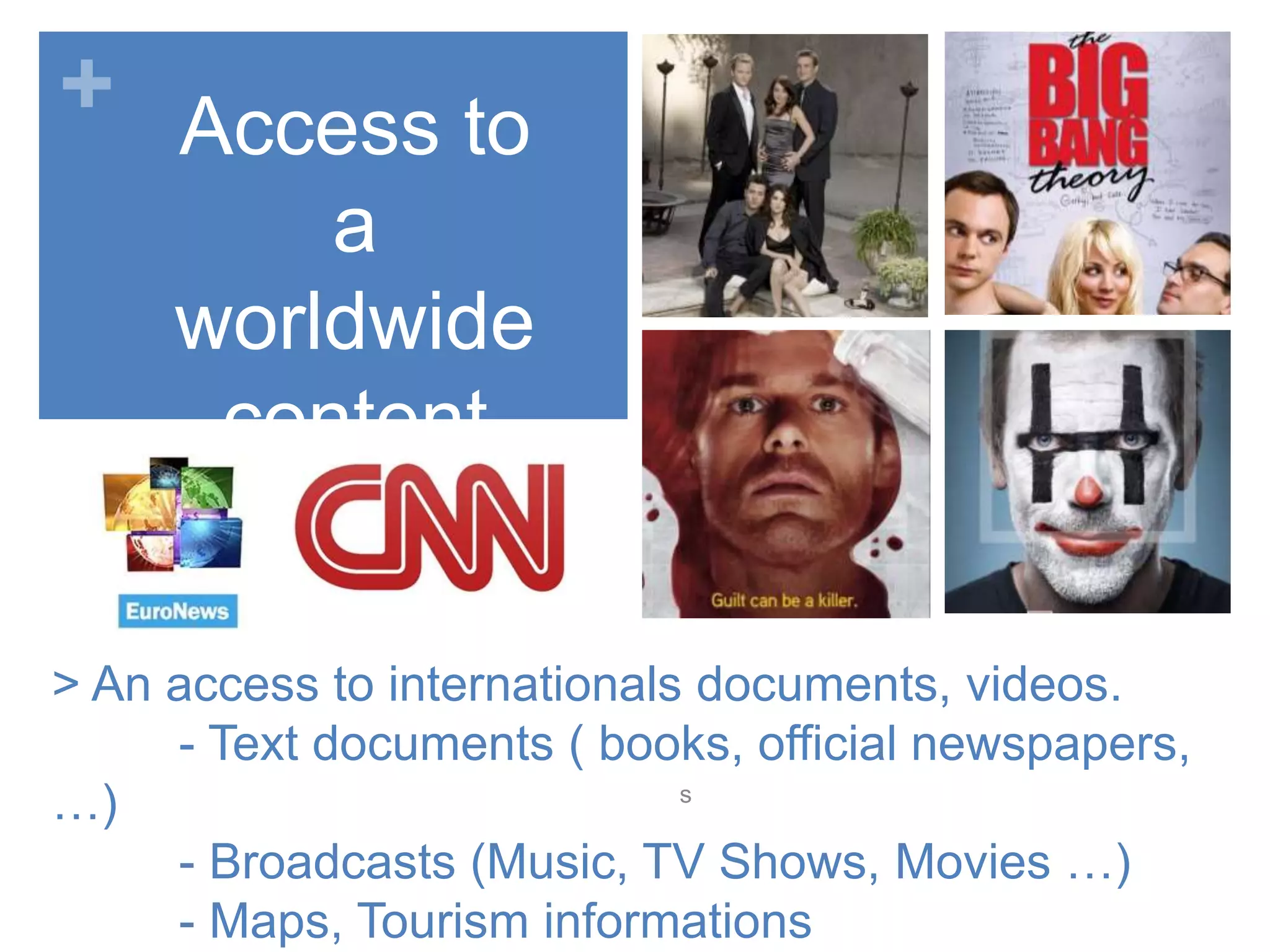 +
> An access to internationals documents, videos.
- Text documents ( books, official newspapers,
…)
- Broadcasts (Music, TV Shows, Movies …)
- Maps, Tourism informations
s
Access to
a
worldwide
content