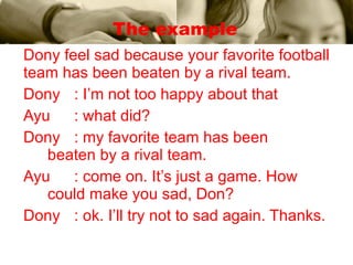 The example Dony feel sad because your favorite football team has been beaten by a rival team. Dony : I’m not too happy about that Ayu : what did? Dony : my favorite team has been    beaten by a rival team. Ayu : come on. It’s just a game. How    could make you sad, Don? Dony : ok. I’ll try not to sad again. Thanks. 