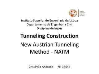 Instituto Superior de Engenharia de Lisboa
     Departamento de Engenharia Civil
            Disciplina de Inglês

Tunneling Construction
New Austrian Tunneling
   Method - NATM

     Cristóvão Andrade     Nº 38644
 