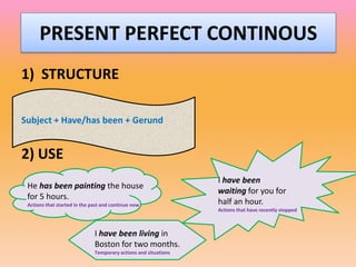 PRESENT PERFECT CONTINOUS
1) STRUCTURE

Subject + Have/has been + Gerund


2) USE
                                                                 I have been
 He has been painting the house
                                                                 waiting for you for
 for 5 hours.
 Actions that started in the past and continue now               half an hour.
                                                                 Actions that have recently stopped



                              I have been living in
                              Boston for two months.
                              Temporary actions and situations
 