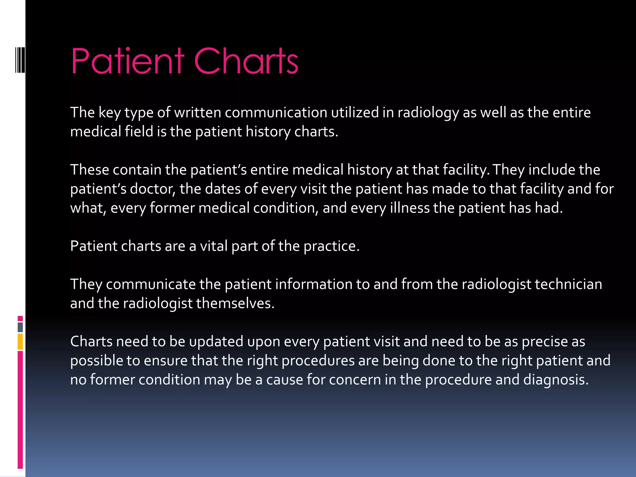 Patient Charts
The key type of written communication utilized in radiology as well as the entire
medical field is the patient history charts.

These contain the patient’s entire medical history at that facility. They include the
patient’s doctor, the dates of every visit the patient has made to that facility and for
what, every former medical condition, and every illness the patient has had.

Patient charts are a vital part of the practice.

They communicate the patient information to and from the radiologist technician
and the radiologist themselves.

Charts need to be updated upon every patient visit and need to be as precise as
possible to ensure that the right procedures are being done to the right patient and
no former condition may be a cause for concern in the procedure and diagnosis.
 