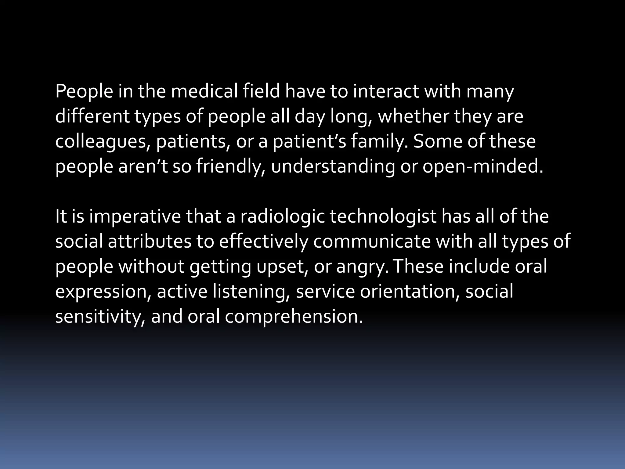 People in the medical field have to interact with many
different types of people all day long, whether they are
colleagues, patients, or a patient’s family. Some of these
people aren’t so friendly, understanding or open-minded.

It is imperative that a radiologic technologist has all of the
social attributes to effectively communicate with all types of
people without getting upset, or angry. These include oral
expression, active listening, service orientation, social
sensitivity, and oral comprehension.
 