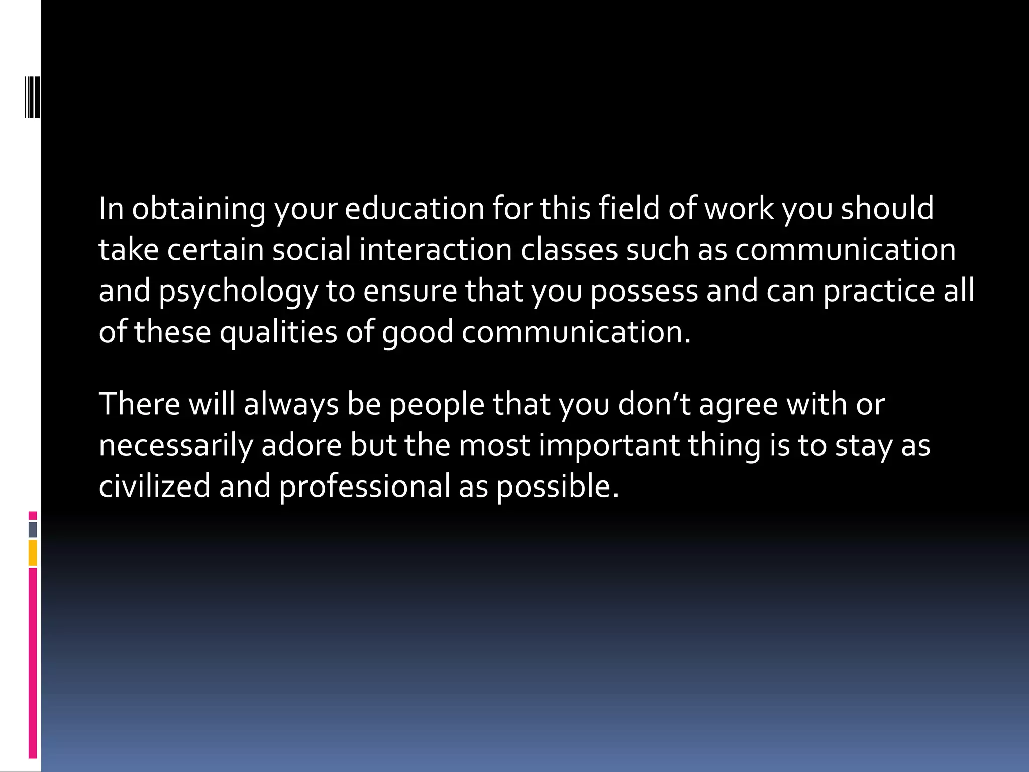 In obtaining your education for this field of work you should
take certain social interaction classes such as communication
and psychology to ensure that you possess and can practice all
of these qualities of good communication.

There will always be people that you don’t agree with or
necessarily adore but the most important thing is to stay as
civilized and professional as possible.
 