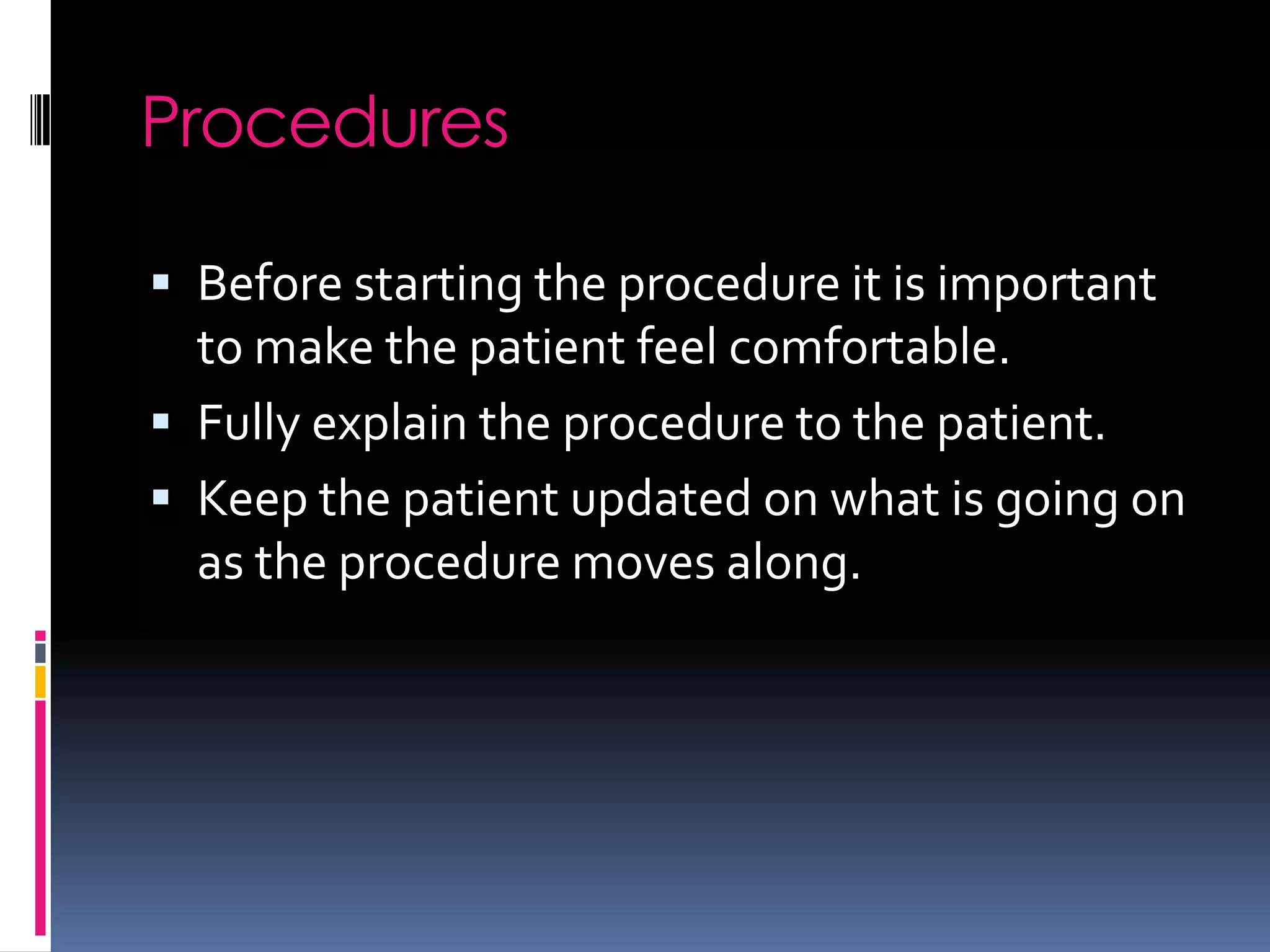 Procedures

 Before starting the procedure it is important
  to make the patient feel comfortable.
 Fully explain the procedure to the patient.
 Keep the patient updated on what is going on
  as the procedure moves along.
 