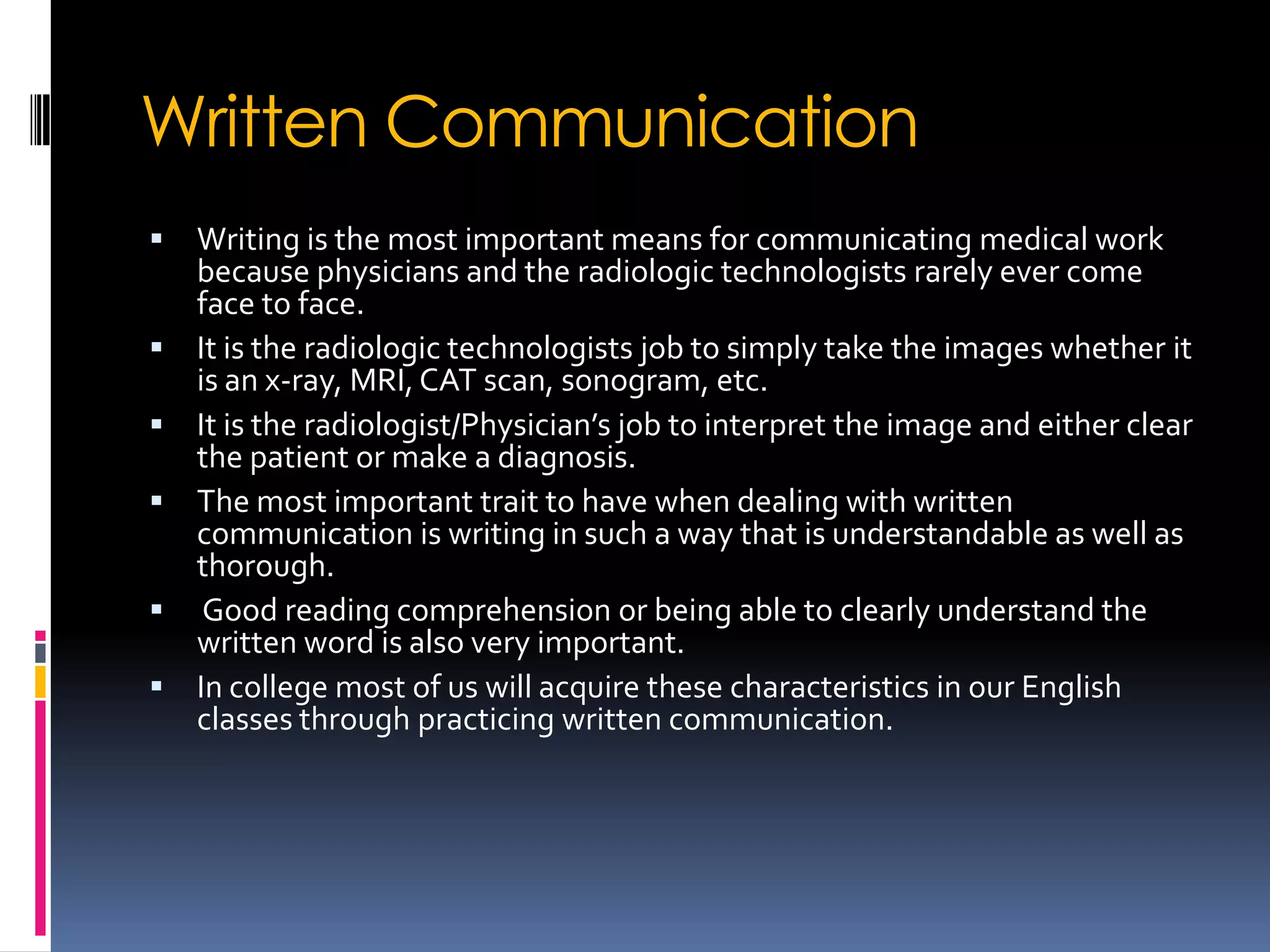 Written Communication
   Writing is the most important means for communicating medical work
    because physicians and the radiologic technologists rarely ever come
    face to face.
   It is the radiologic technologists job to simply take the images whether it
    is an x-ray, MRI, CAT scan, sonogram, etc.
   It is the radiologist/Physician’s job to interpret the image and either clear
    the patient or make a diagnosis.
   The most important trait to have when dealing with written
    communication is writing in such a way that is understandable as well as
    thorough.
    Good reading comprehension or being able to clearly understand the
    written word is also very important.
   In college most of us will acquire these characteristics in our English
    classes through practicing written communication.
 