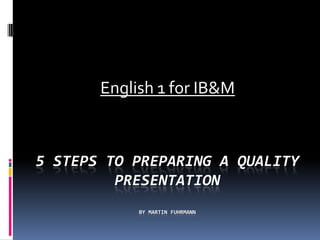 English 1 for IB&M



5 STEPS TO PREPARING A QUALITY
         PRESENTATION
            BY MARTIN FUHRMANN
 