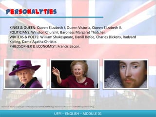 Personalyties

              KINGS & QUEEN: Queen Elizabeth I, Queen Vistoria, Queen Elizabeth II.
              POLITICIANS: Winston Churchil, Baroness Margaret Thatcher.
              WRITERS & POETS: William Shakespeare, Danill Defoe, Charles Dickens, Rudyard
              Kipling, Dame Agatha Christie.
              PHILOSOPHER & ECONOMIST: Francis Bacon.




Disponível em - http://epocanegocios.globo.com/Revista/Epocanegocios2/foto/0,,43368086,00.jpg; http://vaiencarar.files.wordpress.com/2012/04/margaret-thatcher-007.jpg;




                                                                                              UFPI – ENGLISH – MODULE 01
 