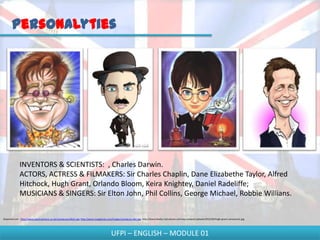 Personalyties




              INVENTORS & SCIENTISTS: , Charles Darwin.
              ACTORS, ACTRESS & FILMAKERS: Sir Charles Chaplin, Dane Elizabethe Taylor, Alfred
              Hitchock, Hugh Grant, Orlando Bloom, Keira Knightey, Daniel Radeliffe;
              MUSICIANS & SINGERS: Sir Elton John, Phil Collins, George Michael, Robbie Willians.


Disponível em - http://www.sportcartoons.co.uk/caricatures/elton.jpg; http://www.mugglenet.com/images/caricature-dan.jpg; http://www.beefys-caricatures.com/wp-content/uploads/2012/04/hugh-grant-caricature1.jpg




                                                                                             UFPI – ENGLISH – MODULE 01
 