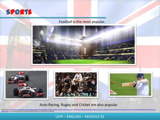 Sports
                                                                                               Football is the most popular.




                                                               Auto Racing, Rugby and Cricket are also popular.
Disponível em - http://www.mundoonline.net/wp-content/uploads/2012/06/estadio_chelsea_projeto2_622.jpg; http://www.f1team.com.br/wp-content/uploads/2011/08/hami_butt_ista_2010.jpg; http://www.totalsportsmadness.com/wp-content/uploads/2010/11/England-vs-New-
Zealand.jpg; http://graphics8.nytimes.com/images/2009/08/09/sports/cricket/09cricket-600.jpg



                                                                                          UFPI – ENGLISH – MODULE 01
 